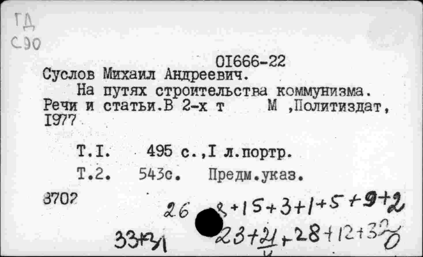 ﻿ГД ио
01666-22
Суслов Михаил Андреевич.
На путях строительства коммунизма.
Речи и статьи.В 2-х т М »Политиздат, 1977
Т.1.	495 с.,1 л.портр.
Т.2.	543с. Предм.указ.